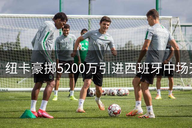 纽卡豪掷5200万引进西班牙中场天才冈萨雷斯